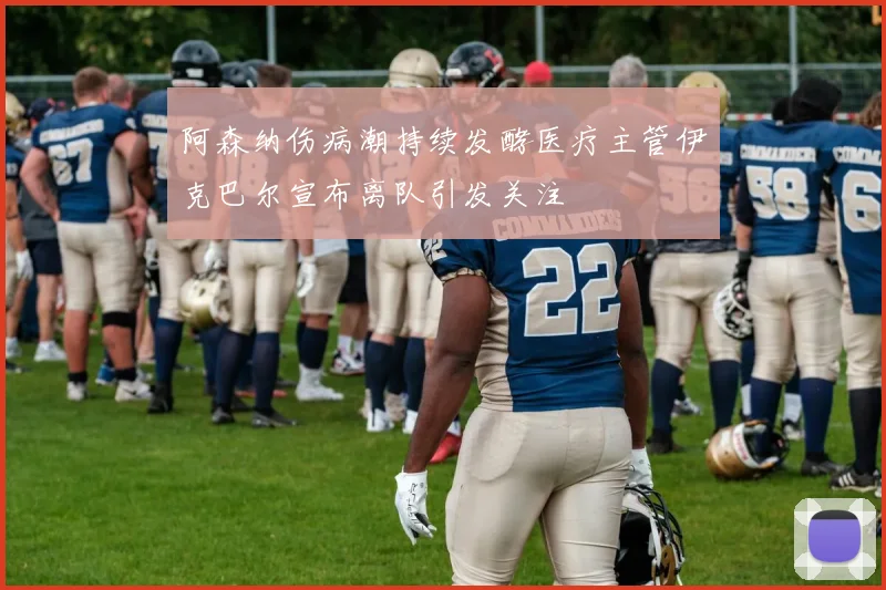 阿森纳伤病潮持续发酵医疗主管伊克巴尔宣布离队引发关注