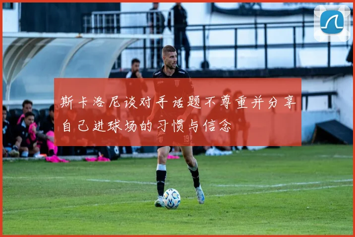 斯卡洛尼谈对手话题不尊重并分享自己进球场的习惯与信念