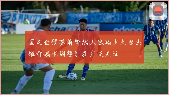 国足世预赛前锋线人选减少久尔杰维奇战术调整引发广泛关注