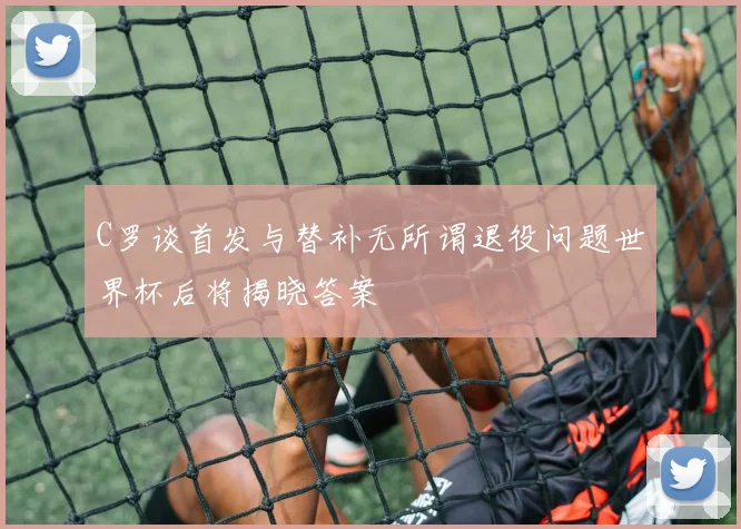 C罗谈首发与替补无所谓退役问题世界杯后将揭晓答案