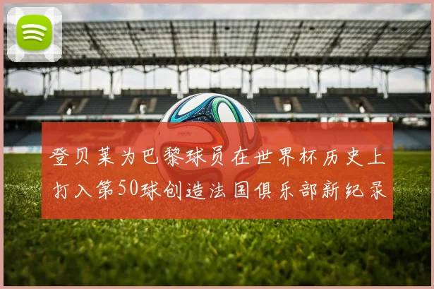 登贝莱为巴黎球员在世界杯历史上打入第50球创造法国俱乐部新纪录