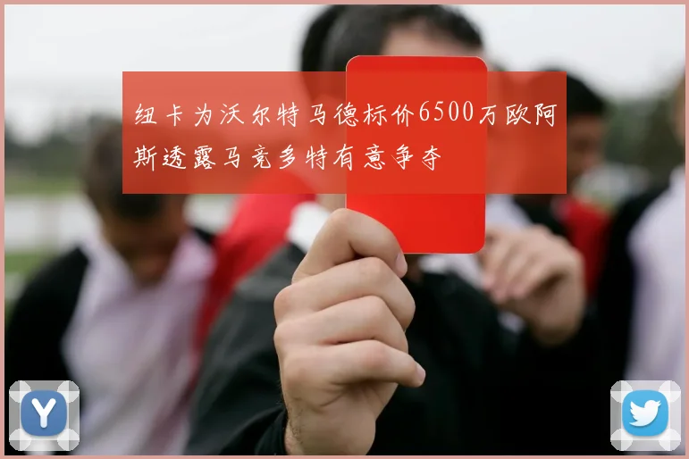 纽卡为沃尔特马德标价6500万欧阿斯透露马竞多特有意争夺