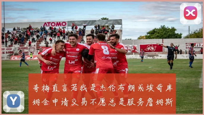 夸梅直言若我是杰伦布朗或埃奇库姆会申请交易不愿总是服务詹姆斯