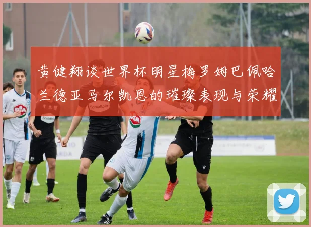 黄健翔谈世界杯明星梅罗姆巴佩哈兰德亚马尔凯恩的璀璨表现与荣耀时刻
