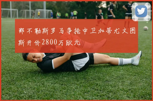 那不勒斯罗马争抢中卫加蒂尤文图斯开价2800万欧元