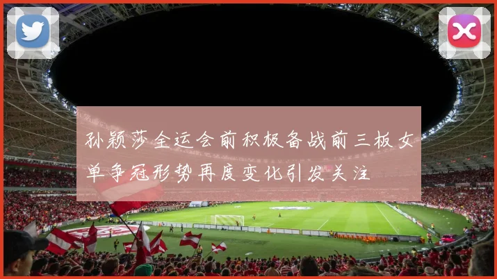 孙颖莎全运会前积极备战前三板女单争冠形势再度变化引发关注