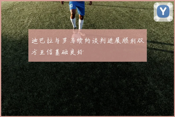迪巴拉与罗马续约谈判进展顺利双方互信基础良好