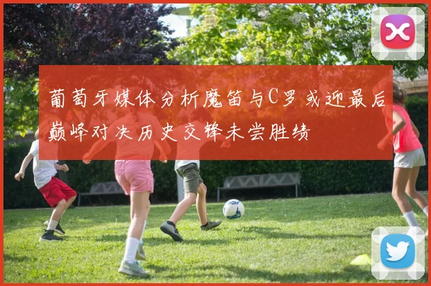 葡萄牙媒体分析魔笛与C罗或迎最后巅峰对决历史交锋未尝胜绩
