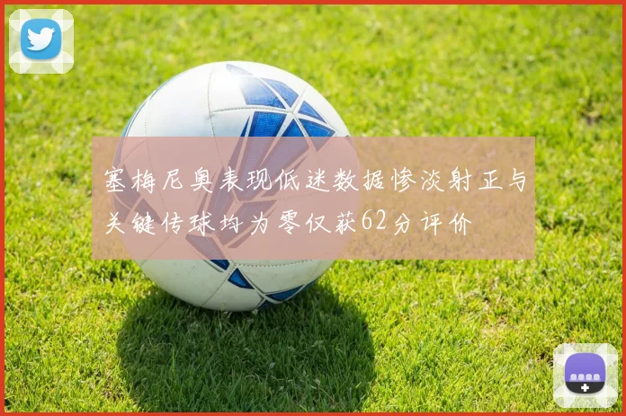 塞梅尼奥表现低迷数据惨淡射正与关键传球均为零仅获62分评价