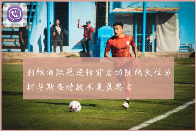 利物浦欧冠逆转背后的防线失位分析与斯洛特战术复盘思考