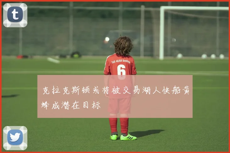 克拉克斯顿或将被交易湖人快船黄蜂成潜在目标