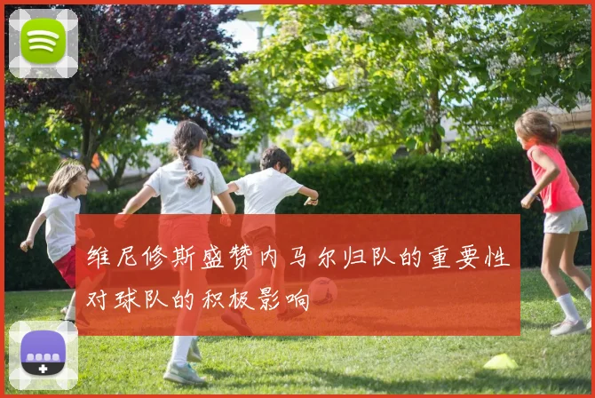 维尼修斯盛赞内马尔归队的重要性对球队的积极影响
