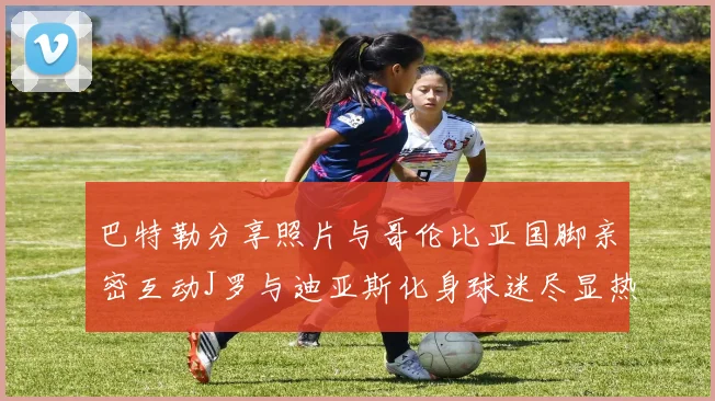 巴特勒分享照片与哥伦比亚国脚亲密互动J罗与迪亚斯化身球迷尽显热情