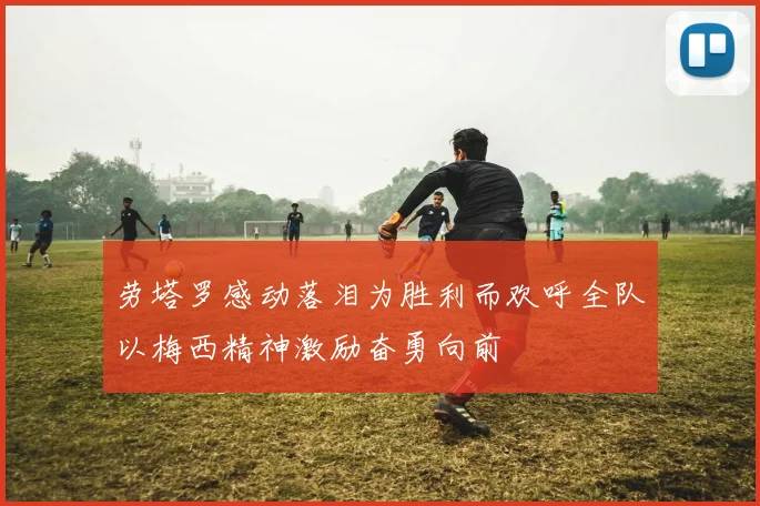 劳塔罗感动落泪为胜利而欢呼全队以梅西精神激励奋勇向前