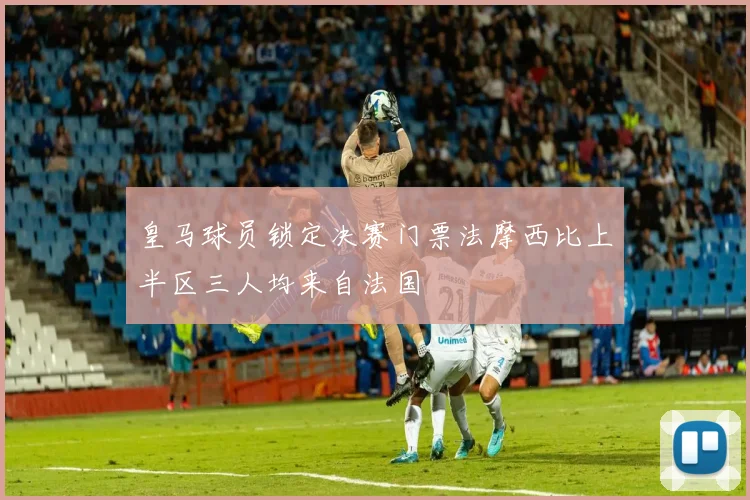 皇马球员锁定决赛门票法摩西比上半区三人均来自法国
