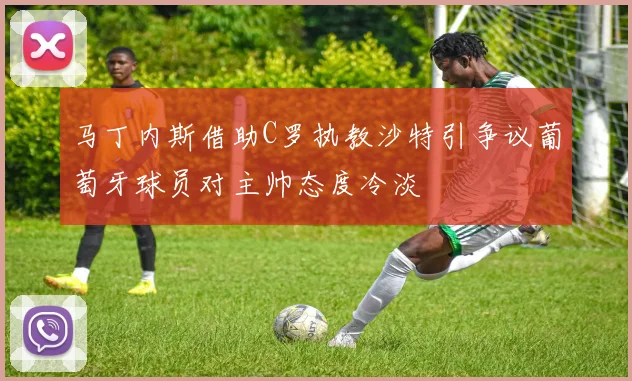 马丁内斯借助C罗执教沙特引争议葡萄牙球员对主帅态度冷淡