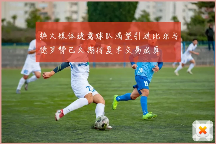 热火媒体透露球队渴望引进比尔与德罗赞已久期待夏季交易成真