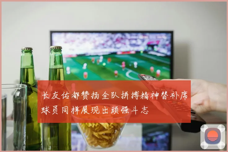长友佑都赞扬全队拼搏精神替补席球员同样展现出顽强斗志