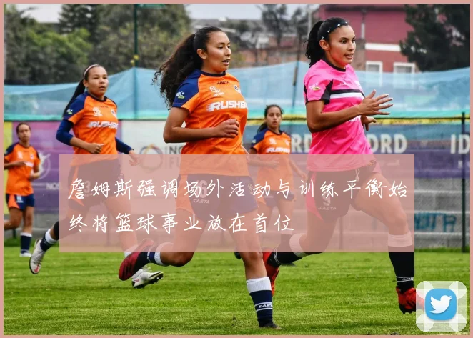 詹姆斯强调场外活动与训练平衡始终将篮球事业放在首位