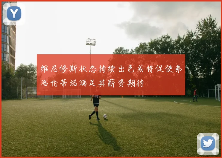维尼修斯状态持续出色或将促使弗洛伦蒂诺满足其薪资期待