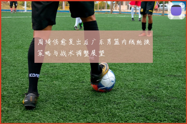 周琦伤愈复出后广东男篮内线轮换策略与战术调整展望