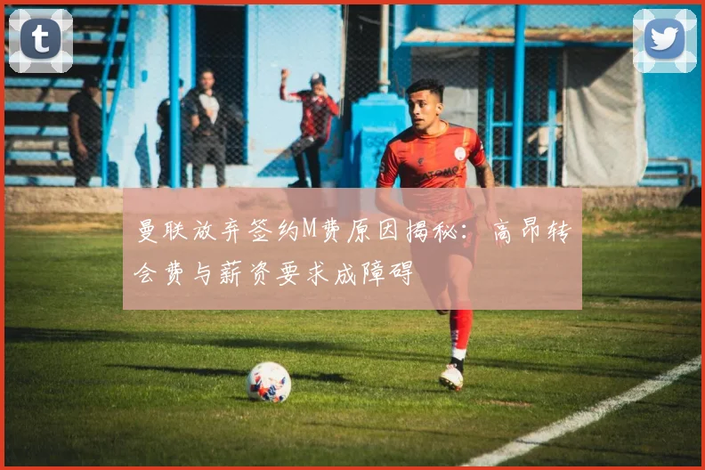 曼联放弃签约M费原因揭秘：高昂转会费与薪资要求成障碍